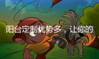 陽臺定制優勢多，讓你的家煥發新活力！