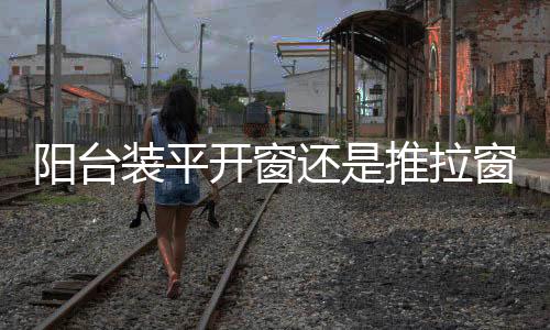 陽臺(tái)裝平開窗還是推拉窗  門窗玻璃的維護(hù)保養(yǎng)方法,行業(yè)資訊