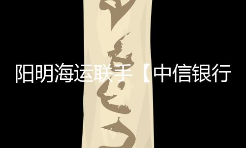 陽明海運聯手【中信銀行】完成首個區塊鏈技術應用丨航運界