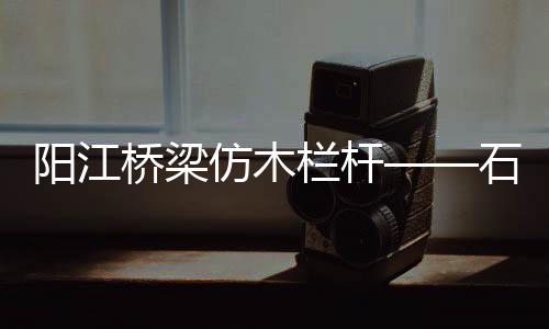 陽江橋梁仿木欄桿——石欄桿——九年實力廠家友翠圍欄