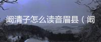 闞清子怎么讀音眉縣（闞清子怎么讀音）