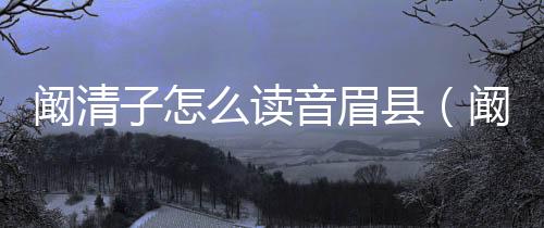 闞清子怎么讀音眉縣（闞清子怎么讀音）
