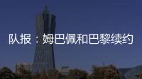隊報：姆巴佩和巴黎續約的可能越來越小，也未完全排除前往英超