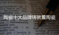 陶瓷十大品牌鑄就著陶瓷行業(yè)的繁榮發(fā)展