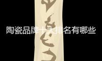 陶瓷品牌十大排名有哪些（陶瓷行業(yè)十大品牌）