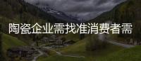 陶瓷企業需找準消費者需求點 滿足消費者的心理訴求
