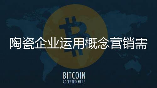 陶瓷企業運用概念營銷需懂得“舍棄”