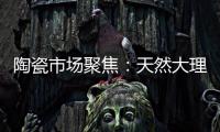 陶瓷市場聚焦：天然大理石意欲逆襲？