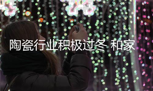 陶瓷行業積極過冬 和家居并肩面臨挑戰