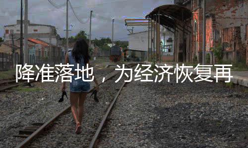 降準(zhǔn)落地，為經(jīng)濟(jì)恢復(fù)再添助力