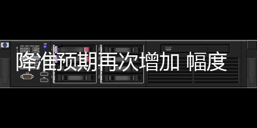 降準預(yù)期再次增加 幅度或達50個基點