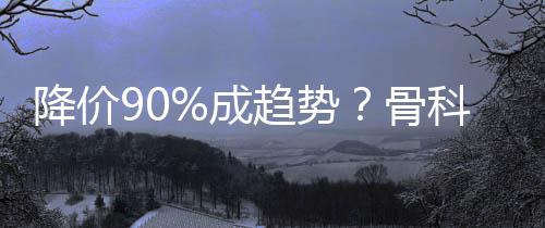 降價90%成趨勢？骨科耗材集采擴圍開始了