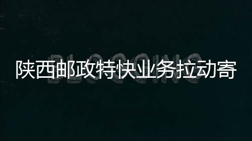 陜西郵政特快業(yè)務(wù)拉動(dòng)寄遞營收增長