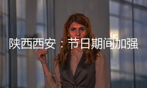 陜西西安：節(jié)日期間加強疫情防控和市場監(jiān)管