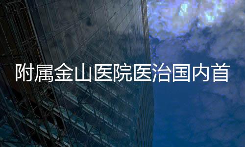 附屬金山醫院醫治國內首例纖維蛋白原貯積癥患者見成效
