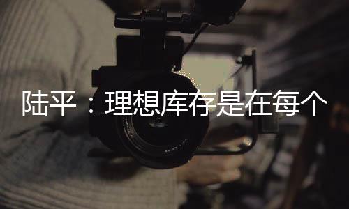 陸平：理想庫存是在每個月銷售的1.5倍