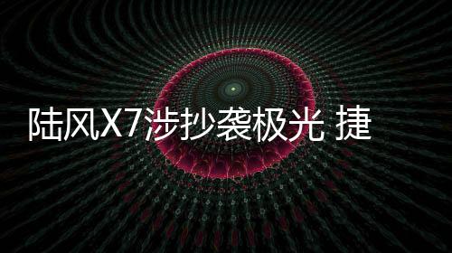 陸風X7涉抄襲極光 捷豹路虎起訴江鈴