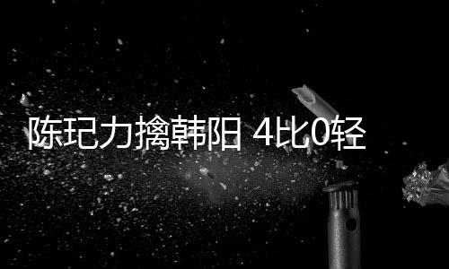 陳玘力擒韓陽 4比0輕松晉級八強決戰