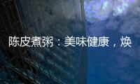 陳皮煮粥：美味健康，煥發青春活力！