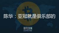 陳華：亞冠就是俱樂部的比賽，不要沒事上綱上線道德綁架