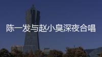 陳一發(fā)與趙小臭深夜合唱內(nèi)幕