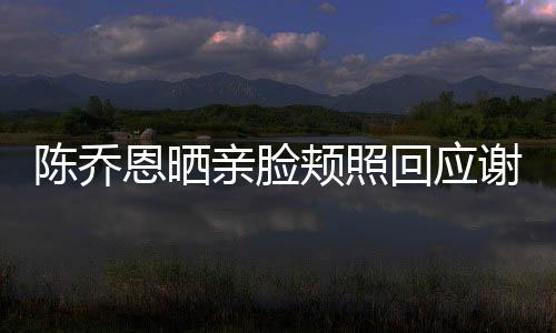 陳喬恩曬親臉頰照回應(yīng)謝娜表白:下次陪我玩久一點