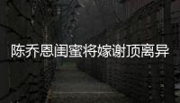 陳喬恩閨蜜將嫁謝頂離異大叔，女方小男方12歲