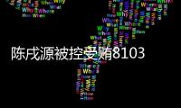 陳戌源被控受賄8103萬余元，受賄300萬以上至少十年以上有期徒刑