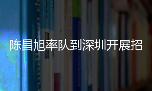 陳昌旭率隊到深圳開展招商考察 推動合作項目加快落地早見成效