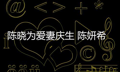 陳曉為愛妻慶生 陳妍希：老公永遠要讓老婆3秒
