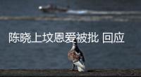 陳曉上墳恩愛被批 回應:給奶奶看有媳婦了【娛樂新聞】風尚中國網(wǎng)