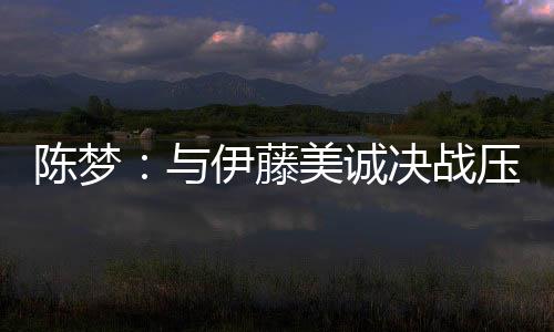 陳夢：與伊藤美誠決戰壓力大 更高興捐出冠軍獎金
