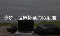 陳夢(mèng)：世界杯全力以赴準(zhǔn)備決賽 守好自己那一分