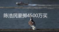 陳浩民豪擲4500萬買樓送老婆：她旺我！【娛樂新聞】風(fēng)尚中國網(wǎng)
