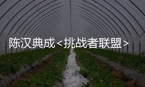 陳漢典成<挑戰(zhàn)者聯(lián)盟>搶戲王 最強(qiáng)B咖上位有招【娛樂新聞】風(fēng)尚中國網(wǎng)