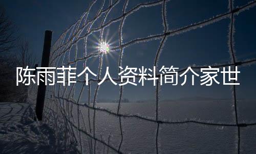 陳雨菲個(gè)人資料簡(jiǎn)介家世（陳雨菲個(gè)人資料簡(jiǎn)介）