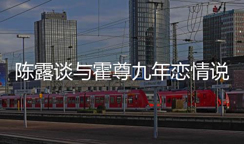 陳露談與霍尊九年戀情說了什么？霍尊到底是個什么樣的人？