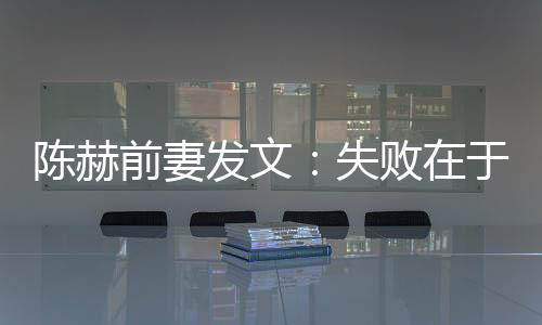 陳赫前妻發(fā)文：失敗在于沒教會對方負責任【娛樂新聞】風尚中國網(wǎng)