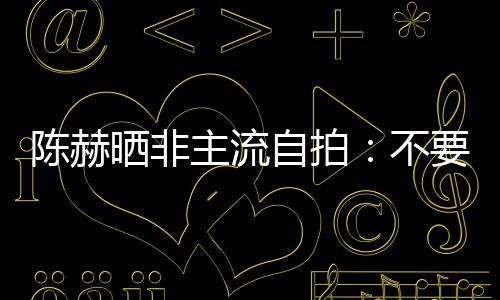 陳赫曬非主流自拍：不要抱怨，快樂沒那么難【娛樂新聞】風尚中國網