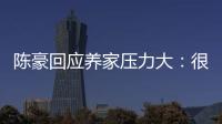 陳豪回應養家壓力大：很榮幸為家人付出 珍惜每個工作機會