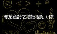 陳龍章齡之結婚視頻（陳龍章齡之婚禮大秀幸福）