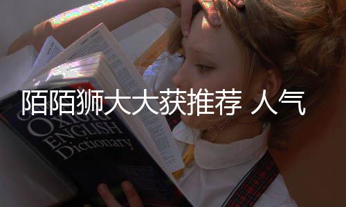 陌陌獅大大獲推薦 人氣值暴漲10000＋
