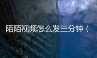 陌陌視頻怎么發三分鐘（陌陌視頻）