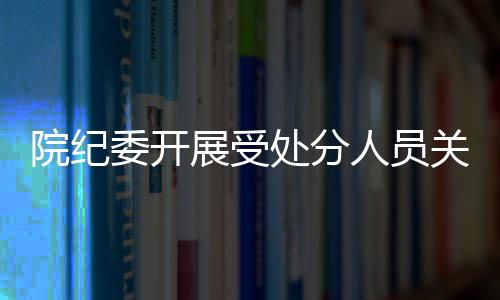 院紀委開展受處分人員關(guān)心關(guān)愛和紀律宣教專項工作