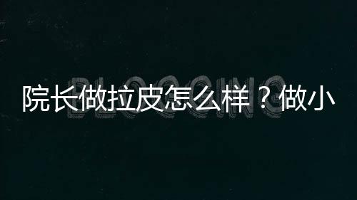 院長(zhǎng)做拉皮怎么樣？做小拉皮口碑好，恢復(fù)時(shí)間快