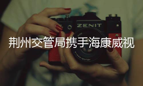 荊州交管局攜手?？低暣蛟斓缆方煌〝底只卫眢w系