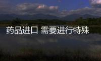 藥品進口 需要進行特殊審批