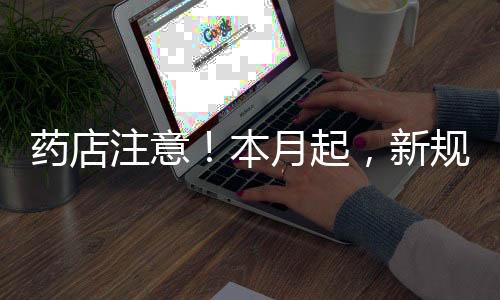 藥店注意！本月起，新規正式實施