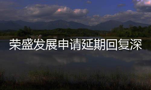 榮盛發(fā)展申請(qǐng)延期回復(fù)深交所問(wèn)詢函