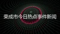 榮成市今日熱點事件新聞視頻和榮成市今日熱點事件新聞的詳細介紹